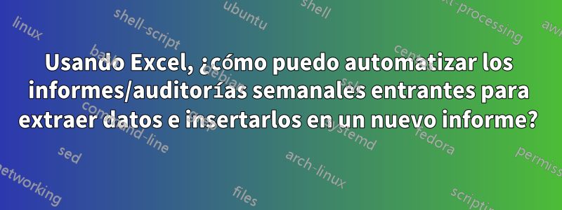 Usando Excel, ¿cómo puedo automatizar los informes/auditorías semanales entrantes para extraer datos e insertarlos en un nuevo informe?