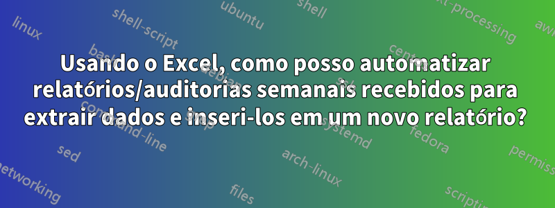 Usando o Excel, como posso automatizar relatórios/auditorias semanais recebidos para extrair dados e inseri-los em um novo relatório?