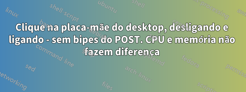 Clique na placa-mãe do desktop, desligando e ligando - sem bipes do POST. CPU e memória não fazem diferença