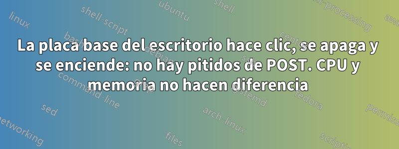 La placa base del escritorio hace clic, se apaga y se enciende: no hay pitidos de POST. CPU y memoria no hacen diferencia