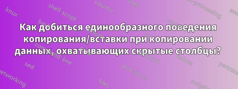 Как добиться единообразного поведения копирования/вставки при копировании данных, охватывающих скрытые столбцы?