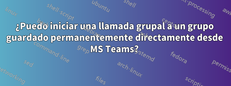 ¿Puedo iniciar una llamada grupal a un grupo guardado permanentemente directamente desde MS Teams?