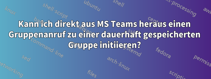 Kann ich direkt aus MS Teams heraus einen Gruppenanruf zu einer dauerhaft gespeicherten Gruppe initiieren?