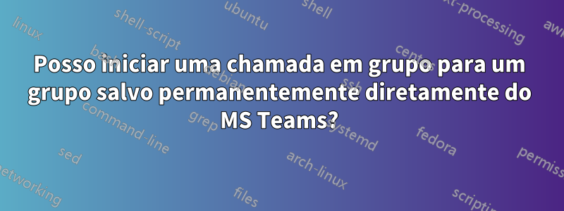 Posso iniciar uma chamada em grupo para um grupo salvo permanentemente diretamente do MS Teams?