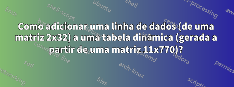 Como adicionar uma linha de dados (de uma matriz 2x32) a uma tabela dinâmica (gerada a partir de uma matriz 11x770)?