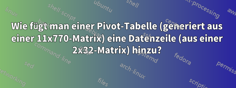 Wie fügt man einer Pivot-Tabelle (generiert aus einer 11x770-Matrix) eine Datenzeile (aus einer 2x32-Matrix) hinzu?