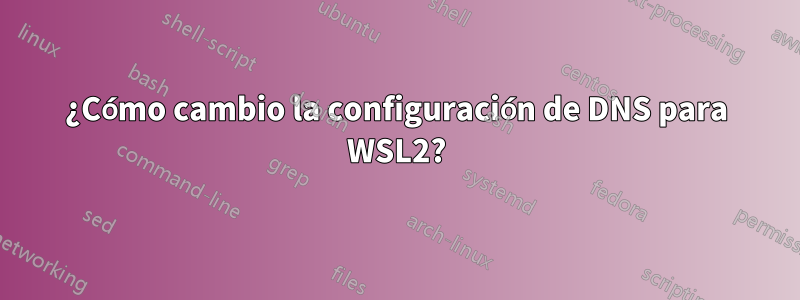 ¿Cómo cambio la configuración de DNS para WSL2?