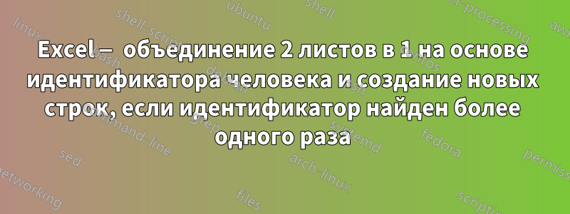 Excel — объединение 2 листов в 1 на основе идентификатора человека и создание новых строк, если идентификатор найден более одного раза