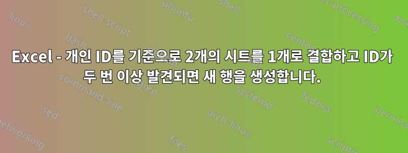 Excel - 개인 ID를 기준으로 2개의 시트를 1개로 결합하고 ID가 두 번 이상 발견되면 새 행을 생성합니다.