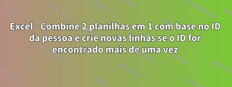 Excel - Combine 2 planilhas em 1 com base no ID da pessoa e crie novas linhas se o ID for encontrado mais de uma vez