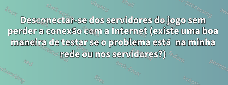 Desconectar-se dos servidores do jogo sem perder a conexão com a Internet (existe uma boa maneira de testar se o problema está na minha rede ou nos servidores?)