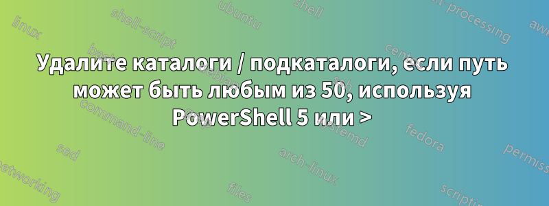 Удалите каталоги / подкаталоги, если путь может быть любым из 50, используя PowerShell 5 или >