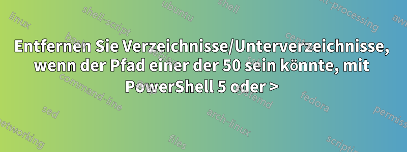 Entfernen Sie Verzeichnisse/Unterverzeichnisse, wenn der Pfad einer der 50 sein könnte, mit PowerShell 5 oder >