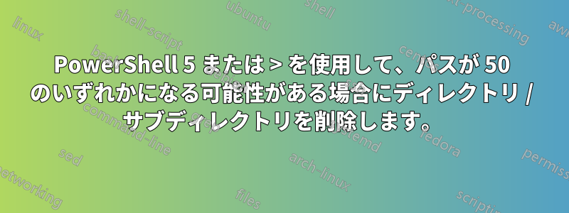 PowerShell 5 または > を使用して、パスが 50 のいずれかになる可能性がある場合にディレクトリ / サブディレクトリを削除します。