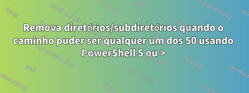 Remova diretórios/subdiretórios quando o caminho puder ser qualquer um dos 50 usando PowerShell 5 ou >