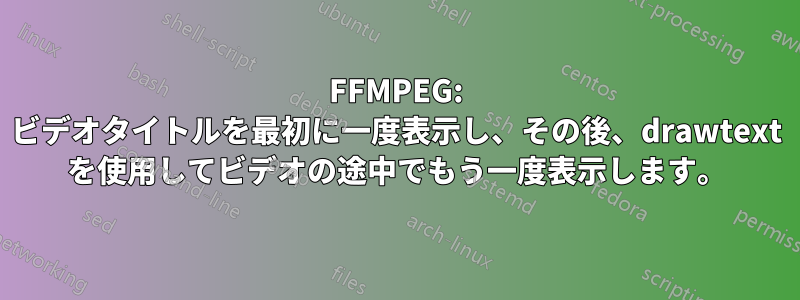 FFMPEG: ビデオタイトルを最初に一度表示し、その後、drawtext を使用してビデオの途中でもう一度表示します。