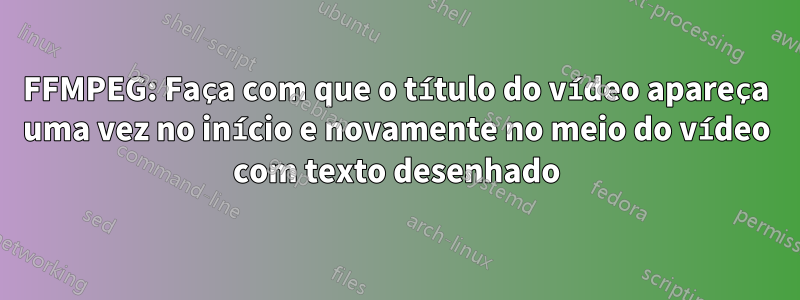 FFMPEG: Faça com que o título do vídeo apareça uma vez no início e novamente no meio do vídeo com texto desenhado