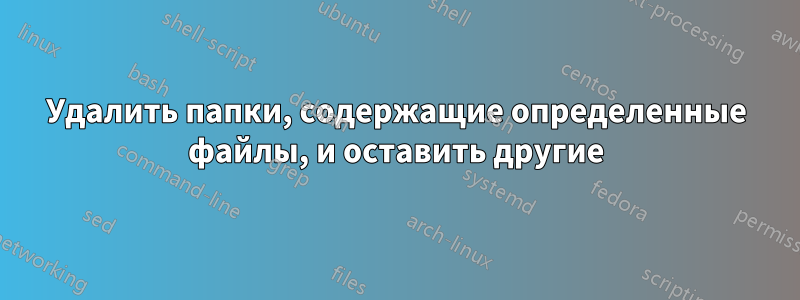 Удалить папки, содержащие определенные файлы, и оставить другие