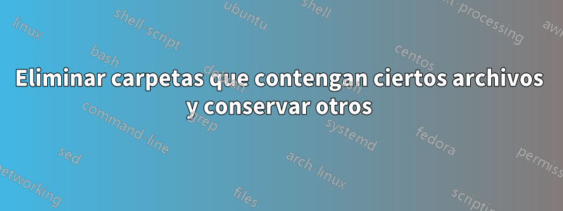 Eliminar carpetas que contengan ciertos archivos y conservar otros