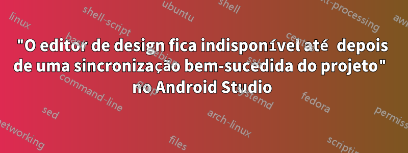 "O editor de design fica indisponível até depois de uma sincronização bem-sucedida do projeto" no Android Studio