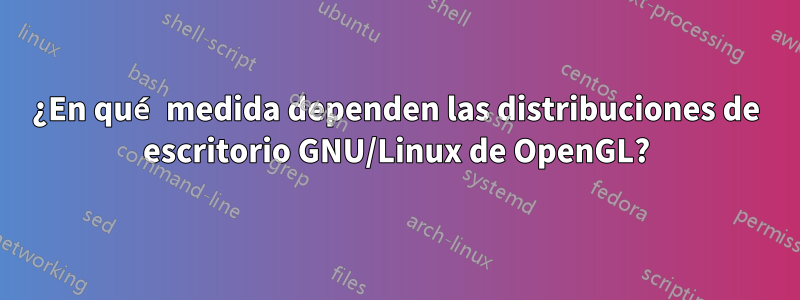 ¿En qué medida dependen las distribuciones de escritorio GNU/Linux de OpenGL?