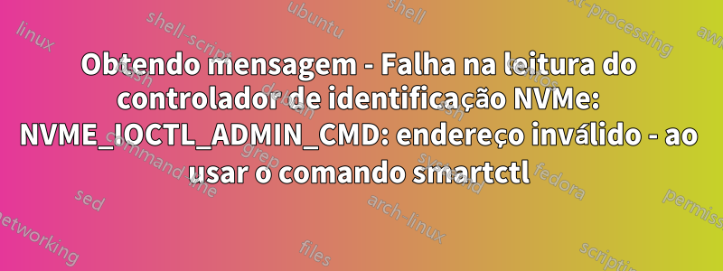 Obtendo mensagem - Falha na leitura do controlador de identificação NVMe: NVME_IOCTL_ADMIN_CMD: endereço inválido - ao usar o comando smartctl