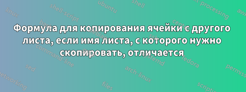 Формула для копирования ячейки с другого листа, если имя листа, с которого нужно скопировать, отличается