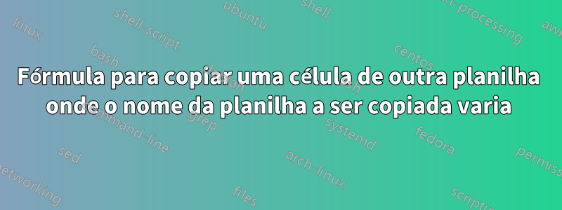 Fórmula para copiar uma célula de outra planilha onde o nome da planilha a ser copiada varia