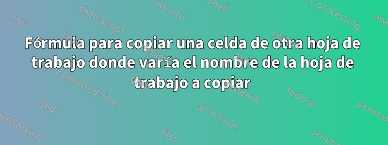 Fórmula para copiar una celda de otra hoja de trabajo donde varía el nombre de la hoja de trabajo a copiar