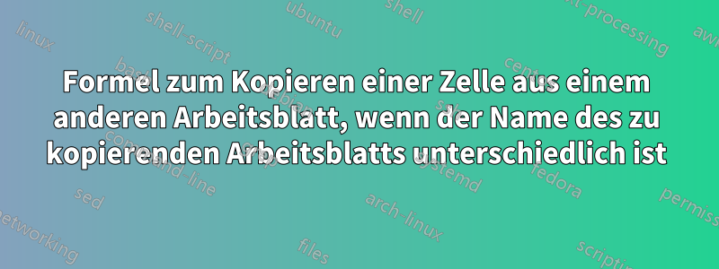 Formel zum Kopieren einer Zelle aus einem anderen Arbeitsblatt, wenn der Name des zu kopierenden Arbeitsblatts unterschiedlich ist