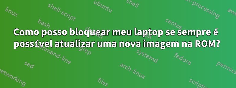 Como posso bloquear meu laptop se sempre é possível atualizar uma nova imagem na ROM?