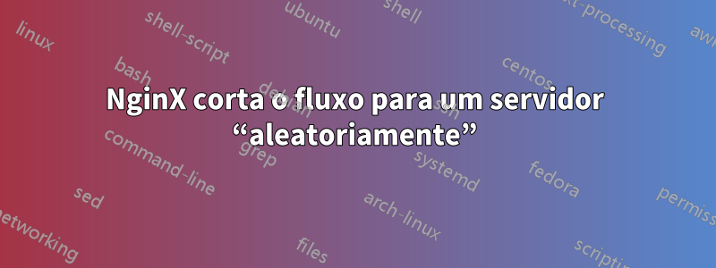 NginX corta o fluxo para um servidor “aleatoriamente”