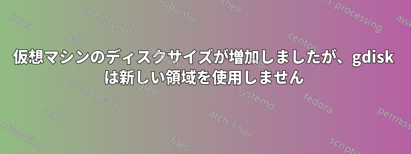 仮想マシンのディスクサイズが増加しましたが、gdisk は新しい領域を使用しません