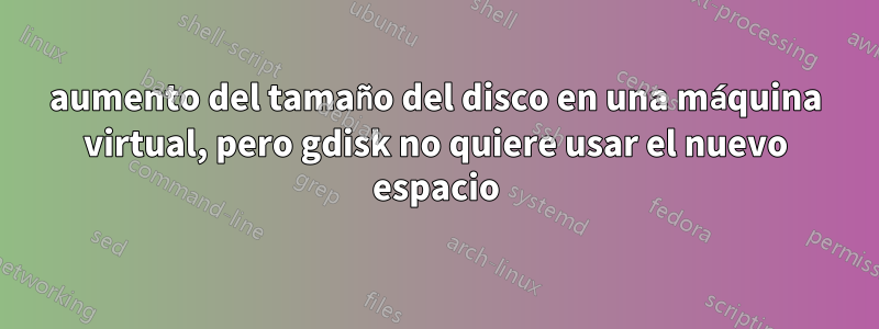 aumento del tamaño del disco en una máquina virtual, pero gdisk no quiere usar el nuevo espacio