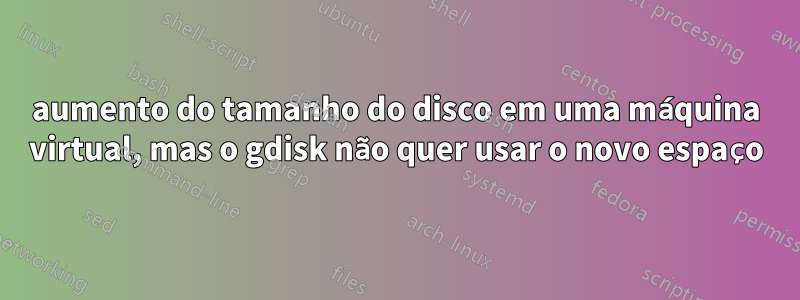 aumento do tamanho do disco em uma máquina virtual, mas o gdisk não quer usar o novo espaço