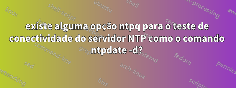 existe alguma opção ntpq para o teste de conectividade do servidor NTP como o comando ntpdate -d?