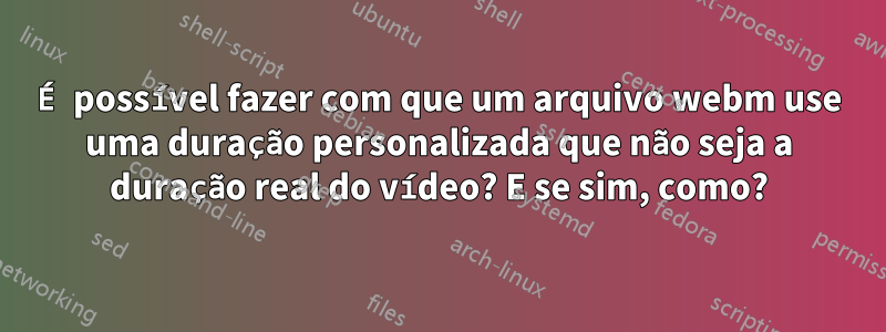 É possível fazer com que um arquivo webm use uma duração personalizada que não seja a duração real do vídeo? E se sim, como?