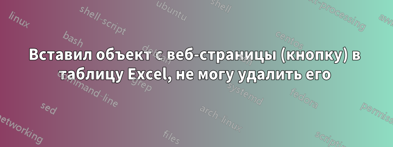 Вставил объект с веб-страницы (кнопку) в таблицу Excel, не могу удалить его