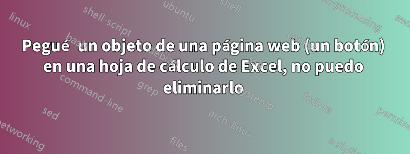 Pegué un objeto de una página web (un botón) en una hoja de cálculo de Excel, no puedo eliminarlo