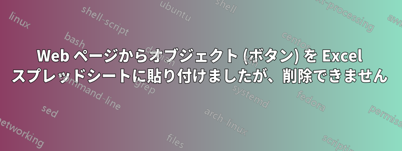 Web ページからオブジェクト (ボタン) を Excel スプレッドシートに貼り付けましたが、削除できません