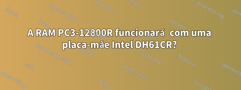 A RAM PC3-12800R funcionará com uma placa-mãe Intel DH61CR?