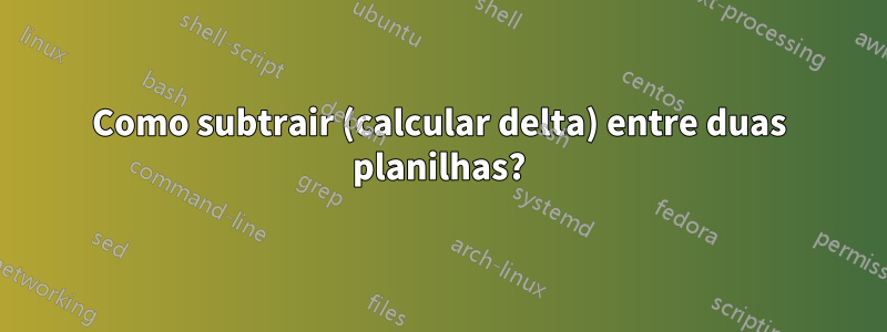 Como subtrair (calcular delta) entre duas planilhas?