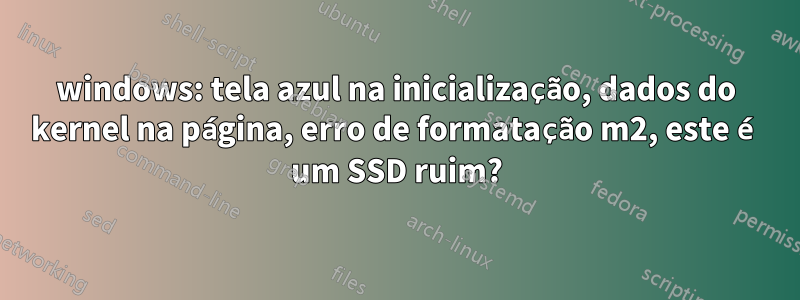 windows: tela azul na inicialização, dados do kernel na página, erro de formatação m2, este é um SSD ruim?