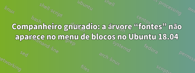 Companheiro gnuradio: a árvore “fontes” não aparece no menu de blocos no Ubuntu 18.04