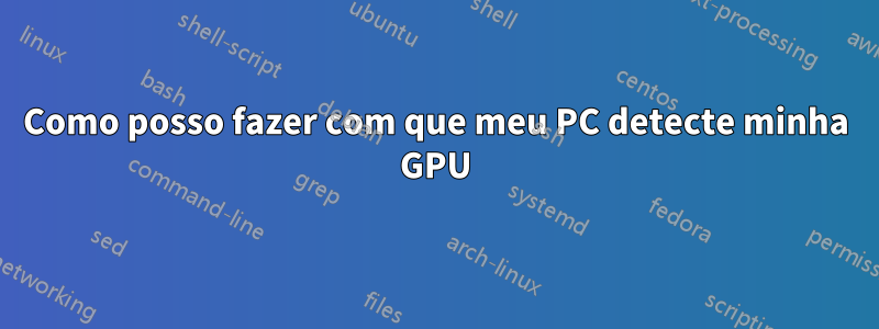 Como posso fazer com que meu PC detecte minha GPU