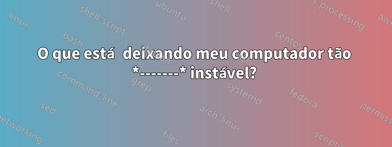 O que está deixando meu computador tão *-------* instável?