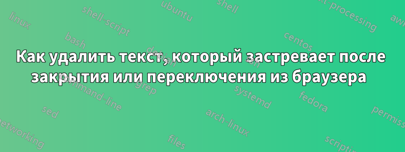 Как удалить текст, который застревает после закрытия или переключения из браузера 