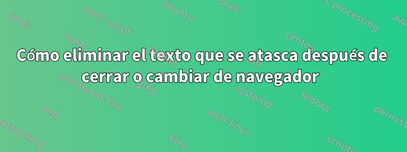 Cómo eliminar el texto que se atasca después de cerrar o cambiar de navegador 