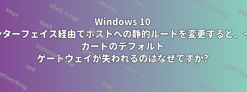 Windows 10 で、そのインターフェイス経由でホストへの静的ルートを変更すると、イーサネット カードのデフォルト ゲートウェイが失われるのはなぜですか?