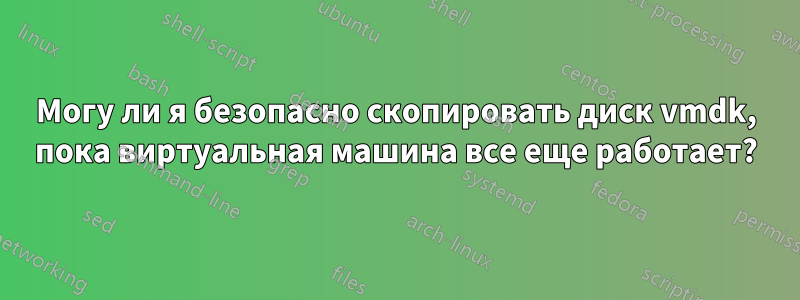 Могу ли я безопасно скопировать диск vmdk, пока виртуальная машина все еще работает?